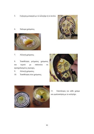 5.

Γρήγορη μεταφορά με το κολητήρι ή το πινέλο.

6.

Άπλωμα χρώματος.

7.

Αλλαγή χρώματος

8.

Τοποθέτηση

και

κεριού

μείγματος
με

χρώματος

σπάτουλα

σε

προσχεδιασμένες περιοχές.
9.

Αλλαγή χρώματος.

10.

Τοποθέτηση νέου χρώματος.

11.

Επανάληψη για κάθε χρώμα

και ομαλοποίηση με το κολητήρι.

41

 
