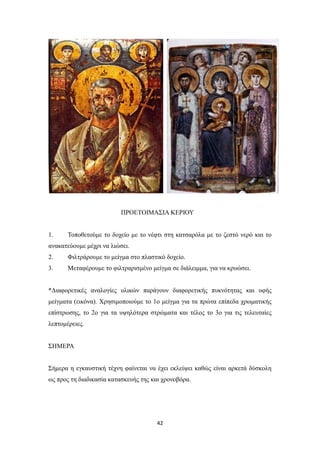 ΠΡΟΕΤΟΙΜΑΣΙΑ ΚΕΡΙΟΥ

1.

Τοποθετούμε το δοχείο με το νέφτι στη κατσαρόλα με το ζεστό νερό και το

ανακατεύουμε μέχρι να λιώσει.
2.

Φιλτράρουμε το μείγμα στο πλαστικό δοχείο.

3.

Μεταφέρουμε το φιλτραρισμένο μείγμα σε διάλειμμα, για να κρυώσει.

*Διαφορετικές αναλογίες υλικών παράγουν διαφορετικής πυκνότητας και υφής
μείγματα (εικόνα). Χρησιμοποιούμε το 1ο μείγμα για τα πρώτα επίπεδα χρωματικής
επίστρωσης, το 2ο για τα υψηλότερα στρώματα και τέλος το 3ο για τις τελευταίες
λεπτομέρειες.
ΣΗΜΕΡΑ
Σήμερα η εγκαυστική τέχνη φαίνεται να έχει εκλείψει καθώς είναι αρκετά δύσκολη
ως προς τη διαδικασία κατασκευής της και χρονοβόρα.

42

 