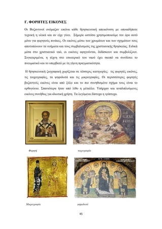 Γ. ΦΟΡΗΤΕΣ ΕΙΚΟΝΕΣ
Οι Βυζαντινοί ονόμαζαν εικόνα κάθε θρησκευτική απεικόνιση με οποιαδήποτε
τεχνική η υλικά και αν είχε γίνει. Σήμερα ωστόσο χρησιμοποιούμε τον όρο αυτό
μόνο για φορητούς πινάκες. Οι εικόνες μέσω των χρωμάτων και των σχημάτων τους
αποτυπώνουν τα νοήματα και τους συμβολισμούς της χριστιανικής θρησκείας. Ειδικά
μέσα στο χριστιανικό ναό, οι εικόνες αφηγούνται, διδάσκουν και συμβολίζουν.
Συγκεκριμένα, η τέχνη στο εσωτερικό του ναού έχει σκοπό να συνδέσει το
πνευματικό και το υπερβατό με τη γήινη πραγματικότητα.
Η θρησκευτική ζωγραφική χωρίζεται σε τέσσερις κατηγορίες: τις φορητές εικόνες,
τις τοιχογραφίες, τα ψηφιδωτά και τις μικρογραφίες. Οι περισσότερες φορητές
βυζαντινές εικόνες είναι από ξύλο και το πιο συνηθισμένο σχήμα τους είναι το
ορθογώνιο. Σπανιότερα ήταν από λίθο η μέταλλο. Υπήρχαν και αναδιπλούμενες
εικόνες συνήθως για ιδιωτική χρήση. Τα λεγόμενα δίπτυχα η τρίπτυχα.

Φορητή

Μικρογραφία

τοιχογραφία

ψηφιδωτό

45

 