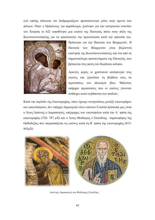 ενώ επίσης πίστευαν ότι διαδραματίζουν προστατευτικό ρόλο στην άμυνα των
πόλεων. Όταν ο Ηράκλειος, για παράδειγμα, ξεκίνησε για την εκστρατεία εναντίον
του Χοσρόη το 622 τοποθέτησε μια εικόνα της Παναγιάς πάνω στην πύλη της
Κωνσταντινούπολης για να προστατεύει την πρωτεύουσα κατά την απουσία του.
Πρόκειται για την Παναγία των Βλαχερνών. Η
Παναγία

των

Βλαχερνών

είναι

βυζαντινή

εκκλησία της Κωνσταντινούπολης και ένα από τα
σημαντικότερα προσκυνήματα της Παναγίας, που
βρίσκεται στις ακτές του Κεράτιου κόλπου.
Αρκετές φορές οι χριστιανοί κατέφευγαν στις
εικόνες και ζητούσαν τη βοήθεια τους σε
περιστάσεις

του

ιδιωτικού

βίου.

Μάλιστα,

υπήρχαν περιπτώσεις που οι εικόνες γίνονταν
ανάδοχοι κατά τη βάπτιση των παιδιών.
Κατά την περίοδο της Εικονομαχίας, όπου έχουμε συγκρούσεις μεταξύ εικονομάχων
και εικονολατρών, δεν υπάρχει δημιουργία νέων εικόνων.Γνωστά πρόσωπα μας είναι
ο Άγιος Ιωάννης ο Δαμασκηνός, υπέρμαχος των εικονόφιλων κατά την Α΄ φάση της
εικονομαχίας (726- 787 μΧ) και ο Άγιος Θεόδωρος ο Στουδίτης, σημαιοφόρος της
Ορθοδοξίας που υπερασπίζεται τις εικόνες κατά τη Β΄ φάση της εικονομαχίας (813843μΧ)

Ιωάννης Δαμασκηνός και Θεόδωρος Στουδίτης

47

 