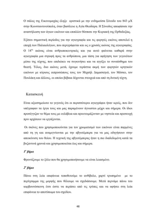 Ο σάλος της Εικονομαχίας έληξε οριστικά με την ενδημούσα Σύνοδο του 843 μΧ
στην Κωνσταντινούπολη, όταν βασίλευε η Αγία Θεοδώρα. Η Σύνοδος αποφάσισε την
αναστήλωση των άγιων εικόνων και επιπλέον θέσπισε την Κυριακή της Ορθοδοξίας.
Εξίσου σημαντική περίοδος για την αγιογραφία και τις φορητές εικόνες αποτελεί η
εποχή των Παλαιολόγων, που περιγράφεται και ως ο χρυσός αιώνας της αγιογραφίας.
Ο 14ος αιώνας είναι ανθρωποκεντρικός και για αυτό φαίνεται καθαρά στην
αγιογραφία μια στροφή προς τα ανθρώπινα, μια τάση για αφήγηση των γεγονότων
μέσω της τέχνης, που επιδιώκει να συγκινήσει και να αγγίξει το συναίσθημα του
θεατή. Τέλος, δυο αιώνες μετά, έχουμε τεράστια ακμή των φορητών κρητικών
εικόνων με κύριους εκπροσώπους τους τον Μιχαήλ Δαμασκηνό, τον Μόσκο, τον
Πουλάκη και άλλους, οι οποίοι βέβαια δέχονται στοιχειά και από τη δυτική τέχνη.

Κατασκευή
Είναι αξιοσημείωτο το γεγονός ότι οι περισσότεροι αγιογράφοι ήταν ιερείς, που δεν
υπέγραφαν τα έργα τους και μας παραμένουν άγνωστοι μέχρι και σήμερα. Οι ίδιοι
προσέγγιζαν το θέμα τους με ευλάβεια και προετοιμάζονταν με νηστεία και προσευχή
πριν αρχίσουν να εργάζονται.
Οι σκόνες που χρησιμοποιούνται για τον χρωματισμό των εικόνων είναι παρμένες
από τη γη και αναμιγνύονται με την αβγοτέμπερα για να μας οδηγήσουν στην
απεικόνιση του θείου. Η τεχνική της αβγοτέμπερας ήταν η πιο διαδεδομένη κατά τα
βυζαντινά χρονιά και χρησιμοποιείται έως και σήμερα.
1ο βήμα
Φροντίζουμε το ξύλο που θα χρησιμοποιήσουμε να είναι λειασμένο.
2ο βήμα
Πάνω στη λεία επιφάνεια τοποθετούμε το ανθίβολο, χαρτί τρυπημένο

με το

περίγραμμα της μορφής που θέλουμε να σχεδιάσουμε. Μετά περνάμε πάνω του
καρβουνόσκονη έτσι ώστε να περάσει από τις τρύπες και να αφήσει στη λεία
επιφάνεια το αποτύπωμα του σχεδίου.

48

 