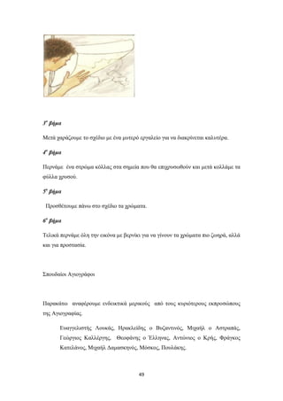 3ο βήμα
Μετά χαράζουμε το σχέδιο με ένα μυτερό εργαλείο για να διακρίνεται καλυτέρα.
4ο βήμα
Περνάμε ένα στρώμα κόλλας στα σημεία που θα επιχρυσωθούν και μετά κολλάμε τα
φύλλα χρυσού.
5ο βήμα
Προσθέτουμε πάνω στο σχέδιο τα χρώματα.
6ο βήμα
Τελικά περνάμε όλη την εικόνα με βερνίκι για να γίνουν τα χρώματα πιο ζωηρά, αλλά
και για προστασία.

Σπουδαίοι Αγιογράφοι

Παρακάτω αναφέρουμε ενδεικτικά μερικούς από τους κυριότερους εκπροσώπους
της Αγιογραφίας.
Ευαγγελιστής Λουκάς, Ηρακλείδης ο Βυζαντινός, Μιχαήλ ο Αστραπάς,
Γεώργιος Καλλέργης, Θεοφάνης ο Έλληνας, Αντώνιος ο Κρής, Φράγκος
Κατελάνος, Μιχαήλ Δαμασκηνός, Μόσκος, Πουλάκης.

49

 