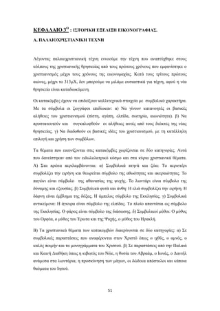 ΚΕΦΑΛΑΙΟ 3Ο : ΙΣΤΟΡΙΚΗ ΕΞΕΛΙΞΗ ΕΙΚΟΝΟΓΡΑΦΙΑΣ.
Α. ΠΑΛΑΙΟΧΡΙΣΤΙΑΝΙΚΗ ΤΕΧΝΗ

Λέγοντας παλαιοχριστιανική τέχνη εννοούμε την τέχνη που αναπτύχθηκε στους
κόλπους της χριστιανικής θρησκείας από τους πρώτους χρόνους που εμφανίστηκε ο
χριστιανισμός μέχρι τους χρόνους της εικονομαχίας. Κατά τους τρίτους πρώτους
αιώνες, μέχρι το 313μΧ, δεν μπορούμε να μιλάμε ουσιαστικά για τέχνη, αφού η νέα
θρησκεία είναι καταδιωκόμενη.
Οι κατακόμβες έχουν να επιδείξουν καλλιτεχνικά στοιχεία με συμβολικό χαρακτήρα.
Με τα σύμβολα οι ζωγράφοι επιδίωκαν: α) Να γίνουν κατανοητές οι βασικές
αλήθειες του χριστιανισμού (πίστη, αγάπη, ελπίδα, σωτηρία, αιωνιότητα). β) Να
προστατευτούν και

συγκαλυφθούν οι αλήθειες αυτές από τους διώκτες της νέας

θρησκείας. γ) Να διαδοθούν οι βασικές ιδέες του χριστιανισμού, με τη κατάλληλη
επιλογή και χρήση των συμβόλων.
Τα θέματα που εικονίζονται στις κατακόμβες χωρίζονται σε δύο κατηγορίες. Αυτά
που δανείστηκαν από τον ειδωλολατρικό κόσμο και στα κύρια χριστιανικά θέματα.
Α) Στα πρώτα περιλαμβάνονται: α) Συμβολικά πτηνά και ζώα: Το περιστέρι
συμβολίζει την ειρήνη και θεωρείται σύμβολο της αθωότητας και ακεραιότητας. Το
παγώνι είναι σύμβολο της αθανασίας της ψυχής. Το λιοντάρι είναι σύμβολο της
δύναμης και εξουσίας. β) Συμβολικά φυτά και άνθη: Η ελιά συμβολίζει την ειρήνη. Η
δάφνη είναι έμβλημα της δόξας. Η άμπελος σύμβολο της Εκκλησίας. γ) Συμβολικά
αντικείμενα: Η άγκυρα είναι σύμβολο της ελπίδας. Το πλοίο απαντάται ως σύμβολο
της Εκκλησίας. Ο φάρος είναι σύμβολο της διάσωσης. δ) Συμβολικοί μύθοι: Ο μύθος
του Ορφέα, ο μύθος του Έρωτα και της Ψυχής, ο μύθος του Ηρακλή.
Β) Τα χριστιανικά θέματα των κατακομβών διακρίνονται σε δύο κατηγορίες: α) Σε
συμβολικές παραστάσεις που αναφέρονται στον Χριστό όπως ο ιχθύς, ο αμνός, ο
καλός ποιμήν και τα μονογράμματα του Χριστού. β) Σε παραστάσεις από την Παλαιά
και Καινή Διαθήκη όπως η κιβωτός του Νώε, η θυσία του Αβραάμ, ο Ιωνάς, ο Δανιήλ
ανάμεσα στα λιοντάρια, η προσκύνηση των μάγων, οι δώδεκα απόστολοι και κάποια
θαύματα του Ιησού.

51

 