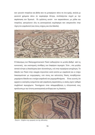 που τρυγούν σταφύλια και βόδια που τα μεταφέρουν πάνω σε ένα αμάξι, πουλιά με
φωτεινά χρώματα πάνω σε καρποφόρα δέντρα, συνδυάζονται συχνά με την
παράσταση του Χριστού. Οι γιρλάντες αυτών των παραστάσεων, με ρόδια και
σταφύλια, φανερώνουν όλη τη φυσιοκρατική ατμόσφαιρα που επικρατούσε στην
τέχνη του ψηφιδωτού (και στους τοίχους και στα δάπεδα).

Ο διάκοσμος των Παλαιοχριστιανικών Ναών καθοριζόταν σε μεγάλο βαθμό από τις
κοινωνικές και οικονομικές συνθήκες των διαφόρων περιοχών. Έτσι , στα μεγάλα
αστικά κέντρα η διακόσμηση ήταν πλουσιότερη, ενώ στην περιφέρεια φτωχότερη. Το
δάπεδο των Ναών στην επαρχία στρωνόταν κατά κανόνα με ψηφιδωτά και οι τοίχοι
διακοσμούνταν με τοιχογραφίες, ενώ στους πιο πολυτελείς Ναούς συνηθίζονταν
μαρμάρινα δάπεδα και εντοίχια ψηφιδωτά και μαρμαροθετήματα.

Είναι γεγονός ότι

αρχικά οι εκκλησίες κοσμούνται από ψηφιδωτές παραστάσεις οι οποίες έχουν καθαρά
συμβολικό περιεχόμενο. Ταυτόχρονα είναι αδιαμφισβήτητη η ελληνιστική τους
προέλευση με την έντονη φυσιοκρατική αντίληψη που τις διαπνέει.

Παγώνι : Σύμβολο της ομορφιάς και της αθανασίας.

55

 