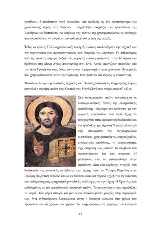 ψηφίδων. Η παράσταση αυτή θεωρείται από πολλούς ως ένα αριστούργημα της
χριστιανικής τέχνης στη Ραβέννα.

Παράλληλα εκφράζει την προσπάθεια της

Εκκλησίας να διατυπώσει τις αλήθειες της πίστης της χρησιμοποιώντας το κυρίαρχο
φυσιοκρατικό και νατουραλιστικό καλλιτεχνικό ρεύμα της εποχής.
Τέλος οι πρώτες Παλαιοχριστιανικές φορητές εικόνες ακολούθησαν την τεχνική και
την τεχνοτροπία των προσωπογραφιών του Φαγιούμ της Αιγύπτου. Οι παλαιότερες
από τις γνωστές σήμερα βυζαντινές φορητές εικόνες ανάγονται στον 6ο αιώνα και
βρέθηκαν στη Μονή Αγίας Αικατερίνης στο Σινά. Αυτές εικονίζουν επεισόδια από
την Αγία Γραφή και τους βίους των αγίων ή μεμονωμένα ιερά πρόσωπα. Οι τεχνικές
που χρησιμοποιούνται είναι της τέμπερας, του σμάλτου και κυρίως η εγκαυστική.
Μοναδικό δείγμα εγκαυστικής τεχνικής και Παλαιοχριστιανικής Ζωγραφικής τέχνης
αποτελεί η φορητή εικόνα του Χριστού της Μονής Σινά που ανήκει στον 6ο μΧ αι.
Στη συγκεκριμένη εικόνα συνυπάρχουν οι
νατουραλιστικές τάσεις της ελληνιστικής
παράδοσης –ιδιαίτερα στο πρόσωπο- με την
εμφανή προσπάθεια του καλλιτέχνη να
προχωρήσει στην αφαιρετική διαδικασία και
να προβάλλει μια άχρονη Ύπαρξη πίσω από
την

απεικόνιση

του

συγκεκριμένου

προσώπου, χρησιμοποιώντας συγκεκριμένες
χρωματικές αποδόσεις, τη μετωπικότητα,
την έκφραση των ματιών, τα σύμβολα του
φωτοστέφανου

και

του

σταυρού.

Η

μετάβαση από το νατουραλισμό στην
αφαίρεση είναι ένα κυρίαρχο στοιχείο στη
διαδικασία της ιστορικής μετάβασης της τέχνης από την Ύστερη Ρωμαϊκή στην
Πρώιμη Βυζαντινή περίοδο και ως εκ τούτου είναι ένα σημείο αιχμής για τη διάκριση
και καθιέρωση μιας πραγματικά μοναδικής αντίληψης για την τέχνη. Ο Χριστός είναι
ενδεδυμένος με τον παραδοσιακό πορφυρό χιτώνα. Το φωτοστέφανο που περιβάλλει
το κεφάλι Του φέρει σταυρό και μια σειρά διακοσμητικές χάντρες στην περιφέρειά
του. Μια ενδιαφέρουσα λεπτομέρεια είναι η διαφορά ανάμεσα στο χρώμα του
προσώπου και το χρώμα των χεριών. Αν επιχειρούσαμε να φέρουμε τον κεντρικό
57

 