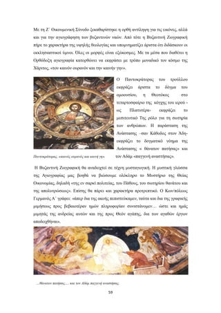 Με τη Ζ΄ Οικουμενική Σύνοδο ξεκαθαρίστηκε η ορθή αντίληψη για τις εικόνες, αλλά
και για την αγιογράφηση των βυζαντινών ναών. Από τότε η Βυζαντινή Ζωγραφική
πήρε το χαρακτήρα της υψηλής θεολογίας και υπομνηματίζει άριστα ότι διδάσκουν οι
εκκλησιαστικοί ύμνοι. Όλες οι μορφές είναι εξώκοσμες. Με τα μέσα που διαθέτει η
Ορθόδοξη αγιογραφία κατορθώνει να εκφράσει με τρόπο μοναδικό τον κόσμο της
Χάριτος, «τον καινόν ουρανόν και την καινήν γην».
Ο

Παντοκράτορας

εκφράζει
ομοουσίου,

άριστα
η

του
το

τρούλλου

δόγμα

Θεοτόκος

του
στο

τεταρτοσφαίριο της κόγχης του ιερού ως

Πλατυτέρα-

εκφράζει

το

μεσιτευτικό Της ρόλο για τη σωτηρία
των ανθρώπων. Η παράσταση της
Ανάστασης –σαν Κάθοδος στον Άδηεκφράζει το δογματικό νόημα της
Ανάστασης « θάνατον πατήσας» και
τον Αδάμ «παγγενή αναστήσας».

Παντοκράτορας, «καινός ουρανός και καινή γη».

Η Βυζαντινή Ζωγραφική θα αναδειχτεί σε τέχνη μυσταγωγική. Η μυστική γλώσσα
της Αγιογραφίας μας βοηθά να βιώσουμε ολόκληρο το Μυστήριο της Θείας
Οικονομίας, δηλαδή «της εν σαρκί πολιτείας, του Πάθους, του σωτηρίου θανάτου και
της απολυτρώσεως». Επίσης θα πάρει και χαρακτήρα προτρεπτικό. Ο Κων/πόλεως
Γερμανός Α΄ γράφει: «άπερ δια της ακοής πεπιστεύκαμεν, ταύτα και δια της γραφικής
μιμήσεως προς βεβαιοτέραν ημών πληροφορίαν συνιστάνομεν… ώστε και ημάς
μιμητάς της ανδρείας αυτών και της προς Θεόν αγάπης, δια των αγαθών έργων
αποδειχθήναι».

…θάνατον πατήσας…. και τον Αδάμ παγγενή αναστήσας.

59

 