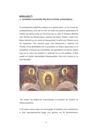 ΚΕΦΑΛΑΙΟ 1Ο:
Α. ΙΣΤΟΡΙΚΗ ΔΙΑΔΡΟΜΗ ΤΗΣ ΒΥΖΑΝΤΙΝΗΣ ΑΓΙΟΓΡΑΦΙΑΣ .

Η εκκλησιαστική παράδοση αναφέρει ότι η πρώτη εικόνα , με την έννοια της
αναπαραστάσεως, έγινε από τον ίδιο τον Κύριο και μάλιστα αχειροποίητη. Η
ιστορία της εικόνας αυτής με λίγα λόγια έχει ως εξής: Ο Aύγαρος, βασιλιάς
στην Έδεσσα της Μεσοποταμίας, υπέφερε από λέπρα. Έγραψε, λοιπόν στον
Κύριο επιστολή, με την οποία τον παρακαλούσε να έρθει στην Έδεσσα για να
τον θεραπεύσει. Την επιστολή έφερε στην Παλαιστίνη ο υπηρέτης του
Ανανίας. Αυτός προσπάθησε και να ζωγραφίσει τον Κύριο, χωρίς όμως να το
κατορθώσει. Ο Κύριος που αντιλήφθηκε την προσπάθεια του Ανανία, ζήτησε
νερό για να νιφτεί και σκούπισε το πρόσωπό Του με ένα μανδήλιο. Η θεία
μορφή του Κυρίου αποτυπώθηκε θαυματουργικά. Αυτό είναι γνωστό ως το
Άγιο Μανδήλιο.

Την ιστορία της Βυζαντινής Εικονογραφίας οι ιστορικοί την διαιρούν σε
κάποιες περιόδους:
1) Οι πρώτοι αιώνες μέχρι την Εικονομαχία. Η περίοδος αυτή υποδιαιρείται:
α. Στην πρωτοχριστιανική (μέχρι τους χρόνους του Μ. Κωνσταντίνου).

6

 