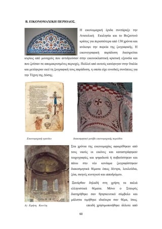 Β. ΕΙΚΟΝΟΜΑΧΙΚΗ ΠΕΡΙΟΔΟΣ.
Η εικονομαχική έριδα συντάραξε την
Ανατολική

Εκκλησία και το Βυζαντινό

κράτος για περισσότερα από 130 χρόνια και
ανέκοψε την πορεία της ζωγραφικής. Η
εικονογραφική

παράδοση

διατηρείται

κυρίως από μοναχούς που αντιδρούσαν στην εικονοκλαστική κρατική εξουσία και
που ζούσαν σε απομακρυσμένες περιοχές. Πολλοί από αυτούς κατέφυγαν στην Ιταλία
και μετέφεραν εκεί τη ζωγραφική τους παράδοση, η οποία είχε ευνοϊκές συνέπειες για
την Τέχνη της Δύσης.

Εικονομαχική «μανία»

διακοσμητικό μοτίβο εικονομαχικής περιόδου

Στα χρόνια της εικονομαχίας αφαιρέθηκαν από
τους ναούς οι εικόνες και καταστράφηκαν
τοιχογραφίες και ψηφιδωτά ή σοβατίστηκαν και
πάνω

στο

νέο

κονίαμα

ζωγραφίστηκαν

διακοσμητικά θέματα όπως δέντρα, λουλούδια,
ζώα, σκηνές κυνηγιού και ιπποδρόμου.
Ξανάρθαν

δηλαδή

ελληνιστικά

θέματα.

στη

χρήση

Μόνο

τα
ο

παλιά
Σταυρός

διατηρήθηκε σαν θρησκευτικό σύμβολο και
μάλιστα τιμήθηκε ιδιαίτερα σαν θέμα, ίσως.
επειδή χρησιμοποιήθηκε άλλοτε από

Αγ Ειρήνη, Κων/λη.

60

 
