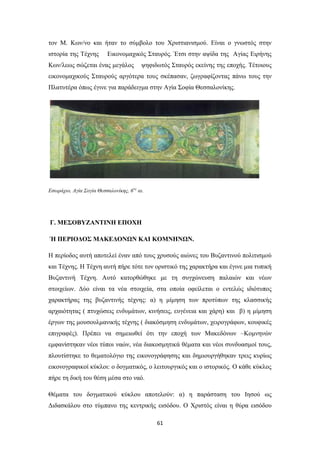 τον Μ. Κων/νο και ήταν το σύμβολο του Χριστιανισμού. Είναι ο γνωστός στην
ιστορία της Τέχνης

Εικονομαχικός Σταυρός. Έτσι στην αψίδα της Αγίας Ειρήνης

Κων/λεως σώζεται ένας μεγάλος

ψηφιδωτός Σταυρός εκείνης της εποχής. Τέτοιους

εικονομαχικούς Σταυρούς αργότερα τους σκέπασαν, ζωγραφίζοντας πάνω τους την
Πλατυτέρα όπως έγινε για παράδειγμα στην Αγία Σοφία Θεσσαλονίκης.

Εσωράχιο, Αγία Σογία Θεσσαλονίκης, 6 ος αι.

Γ. ΜΕΣΟΒΥΖΑΝΤΙΝΗ ΕΠΟΧΗ
Ή ΠΕΡΙΟΔΟΣ ΜΑΚΕΔΟΝΩΝ ΚΑΙ ΚΟΜΝΗΝΩΝ.
Η περίοδος αυτή αποτελεί έναν από τους χρυσούς αιώνες του Βυζαντινού πολιτισμού
και Τέχνης. Η Τέχνη αυτή πήρε τότε τον οριστικό της χαρακτήρα και έγινε μια τυπική
Βυζαντινή Τέχνη. Αυτό κατορθώθηκε με τη συγχώνευση παλαιών και νέων
στοιχείων. Δύο είναι τα νέα στοιχεία, στα οποία οφείλεται ο εντελώς ιδιότυπος
χαρακτήρας της βυζαντινής τέχνης: α) η μίμηση των προτύπων της κλασσικής
αρχαιότητας ( πτυχώσεις ενδυμάτων, κινήσεις, ευγένεια και χάρη) και β) η μίμηση
έργων της μουσουλμανικής τέχνης ( διακόσμηση ενδυμάτων, χειρογράφων, κουφικές
επιγραφές). Πρέπει να σημειωθεί ότι την εποχή των Μακεδόνων –Κομνηνών
εμφανίστηκαν νέοι τύποι ναών, νέα διακοσμητικά θέματα και νέοι συνδυασμοί τους,
πλουτίστηκε το θεματολόγιο της εικονογράφησης και δημιουργήθηκαν τρεις κυρίως
εικονογραφικοί κύκλοι: ο δογματικός, ο λειτουργικός και ο ιστορικός. Ο κάθε κύκλος
πήρε τη δική του θέση μέσα στο ναό.
Θέματα του δογματικού κύκλου αποτελούν: α) η παράσταση του Ιησού ως
Διδασκάλου στο τύμπανο της κεντρικής εισόδου. Ο Χριστός είναι η θύρα εισόδου
61

 