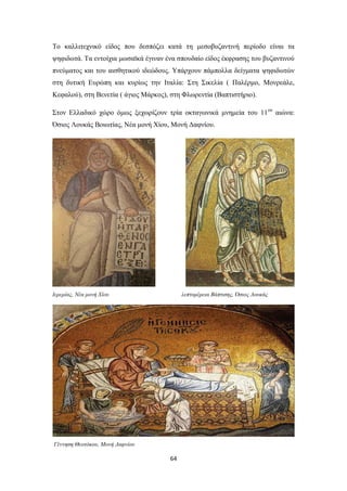 Το καλλιτεχνικό είδος που δεσπόζει κατά τη μεσοβυζαντινή περίοδο είναι τα
ψηφιδωτά. Τα εντοίχια μωσαϊκά έγιναν ένα σπουδαίο είδος έκφρασης του βυζαντινού
πνεύματος και του αισθητικού ιδεώδους. Υπάρχουν πάμπολλα δείγματα ψηφιδωτών
στη δυτική Ευρώπη και κυρίως την Ιταλία: Στη Σικελία ( Παλέρμο, Μονρεάλε,
Κεφαλού), στη Βενετία ( άγιος Μάρκος), στη Φλωρεντία (Βαπτιστήριο).
Στον Ελλαδικό χώρο όμως ξεχωρίζουν τρία οκταγωνικά μνημεία του 11ου αιώνα:
Όσιος Λουκάς Βοιωτίας, Νέα μονή Χίου, Μονή Δαφνίου.

Ιερεμίας, Νέα μονή Χίου

λεπτομέρεια Βάπτισης, Όσιος Λουκάς

Γέννηση Θεοτόκου, Μονή Δαφνίου

64

 