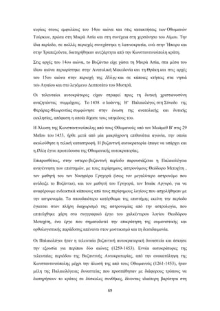 κυρίως στους εμφυλίους του 14ου αιώνα και στις κατακτήσεις των Οθωμανών
Τούρκων, πρώτα στη Μικρά Ασία και στη συνέχεια στη χερσόνησο του Αίμου. Την
ίδια περίοδο, σε πολλές περιοχές συνεχίστηκε η λατινοκρατία, ενώ στην Ήπειρο και
στην Τραπεζούντα, διατηρήθηκαν ανεξάρτητα από την Κωνσταντινούπολη κράτη.
Στις αρχές του 14ου αιώνα, το Βυζάντιο είχε χάσει τη Μικρά Ασία, στα μέσα του
ίδιου αιώνα περιορίστηκε στην Ανατολική Μακεδονία και τη Θράκη και στις αρχές
του 15ου αιώνα στην περιοχή της Πόλης και σε κάποιες κτήσεις στα νησιά
του Αιγαίου και στο λεγόμενο Δεσποτάτο του Μυστρά.
Οι τελευταίοι αυτοκράτορες είχαν στραφεί προς τη δυτική χριστιανοσύνη
αναζητώντας συμμάχους. Το 1438 ο Ιωάννης Η' Παλαιολόγος στη Σύνοδο της
Φεράρας-Φλωρεντίας συμφώνησε

στην

ένωση

της

ανατολικής

και

δυτικής

εκκλησίας, απόφαση η οποία δίχασε τους υπηκόους του.
Η Άλωση της Κωνσταντινούπολης από τους Οθωμανούς υπό τον Μωάμεθ Β' στις 29
Μαΐου του 1453, ήρθε μετά από μία μακρόχρονη επιθανάτια αγωνία, την οποία
ακολούθησε η τελική καταστροφή. Η βυζαντινή αυτοκρατορία έπαψε να υπάρχει και
η Πόλη έγινε πρωτεύουσα της Οθωμανικής αυτοκρατορίας.
Επιπροσθέτως, στην υστερο-βυζαντινή περίοδο παρουσιάζεται η Παλαιολόγεια
αναγέννηση των επιστημών, με τους περίφημους αστρονόμους Θεόδωρο Μετοχίτη ,
τον μαθητή του τον Νικηφόρο Γρηγορά (ίσως τον μεγαλύτερο αστρονόμο που
ανέδειξε το Βυζάντιο), και τον μαθητή του Γρηγορά, τον Ισαάκ Αργυρό, για να
αναφέρουμε ενδεικτικά κάποιους από τους περίφημους λογίους που ασχολήθηκαν με
την αστρονομία. Το σπουδαιότερο κατόρθωμα της επιστήμης εκείνη την περίοδο
έγκειται στον πλήρη διαχωρισμό της αστρονομίας από την αστρολογία, που
επιτεύχθηκε χάρη στο συγγραφικό έργο του χαλκέντερου λογίου Θεοδώρου
Μετοχίτη, ένα έργο που σηματοδοτεί την επικράτηση της ουμανιστικής και
ορθολογιστικής παράδοσης απέναντι στον μυστικισμό και τη δεισιδαιμονία.
Οι Παλαιολόγοι ήταν η τελευταία βυζαντινή αυτοκρατορική δυναστεία και άσκησε
την εξουσία για περίπου δύο αιώνες (1259-1453). Εννέα αυτοκράτορες της
τελευταίας περιόδου της Βυζαντινής Αυτοκρατορίας, από την ανακατάληψη της
Κωνσταντινούπολης μέχρι την άλωσή της από τους Οθωμανούς (1261-1453), ήταν
μέλη της Παλαιολόγειας δυναστείας που προσπάθησαν με διάφορους τρόπους να
διατηρήσουν το κράτος σε δύσκολες συνθήκες, δίνοντας ιδιαίτερη βαρύτητα στη
69

 