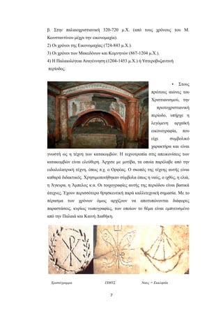 β. Στην παλαιοχριστιανική 320-720 μ.Χ. (από τους χρόνους του Μ.
Κωνσταντίνου μέχρι την εικονομαχία).
2) Οι χρόνοι της Εικονομαχίας (724-843 μ.Χ.).
3) Οι χρόνοι των Μακεδόνων και Κομνηνών (867-1204 μ.Χ.).
4) Η Παλαιολόγεια Αναγέννηση (1204-1453 μ.Χ.) ή Υστεροβυζαντινή
περίοδος.
•

Στους

πρώτους αιώνες του
Χριστιανισμού, την
πρωτοχριστιανική
περίοδο, υπήρχε η
λεγόμενη

αρχαϊκή

εικονογραφία,
είχε

που

συμβολικό

χαρακτήρα και είναι
γνωστή ως η τέχνη των κατακομβών. Η τεχνοτροπία στις απεικονίσεις των
κατακομβών είναι ελεύθερη. Άρχισε με μοτίβα, τα οποία παρέλαβε από την
ειδωλολατρική τέχνη, όπως π.χ. ο Ορφέας. Ο σκοπός της τέχνης αυτής είναι
καθαρά διδακτικός. Χρησιμοποιήθηκαν σύμβολα όπως η ναύς, ο ιχθύς, η ελιά,
η Άγκυρα, η Άμπελος κ.α. Οι τοιχογραφίες αυτής της περιόδου είναι βασικά
άτεχνες. Έχουν περισσότερο θρησκευτική παρά καλλιτεχνική σημασία. Mε το
πέρασμα

των

χρόνων

όμως

αρχίζουν

να

αποτυπώνονται

διάφορες

παραστάσεις, κυρίως νωπογραφίες, των οποίων το θέμα είναι εμπνευσμένο
από την Παλαιά και Καινή Διαθήκη.

Χριστόγραμμα

IXΘΥΣ

7

Ναυς = Εκκλησία

 