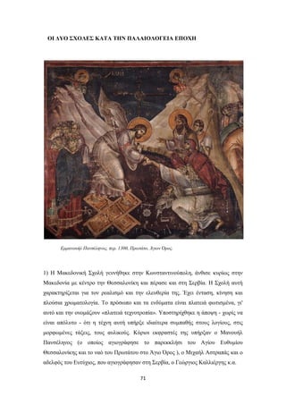 ΟΙ ΔΥΟ ΣΧΟΛΕΣ ΚΑΤΑ ΤΗΝ ΠΑΛΑΙΟΛΟΓΕΙΑ ΕΠΟΧΗ

Εμμανουήλ Πανσέληνος, περ. 1300, Πρωτάτο, Άγιον Όρος.

1) Η Μακεδονική Σχολή γεννήθηκε στην Κωνσταντινούπολη, άνθισε κυρίως στην
Μακεδονία με κέντρο την Θεσσαλονίκη και πέρασε και στη Σερβία. Η Σχολή αυτή
χαρακτηρίζεται για τον ρεαλισμό και την ελευθερία της. Έχει ένταση, κίνηση και
πλούσια χρωματολογία. Το πρόσωπο και τα ενδύματα είναι πλατειά φωτισμένα, γι'
αυτό και την ονομάζουν «πλατειά τεχνοτροπία». Υποστηρίχθηκε η άποψη - χωρίς να
είναι απόλυτο - ότι η τέχνη αυτή υπήρξε ιδιαίτερα συμπαθής στους λογίους, στις
μορφωμένες τάξεις, τους αυλικούς. Κύριοι εκφραστές της υπήρξαν ο Μανουήλ
Πανσέληνος (ο οποίος αγιογράφησε το παρεκκλήσι του Αγίου Ευθυμίου
Θεσσαλονίκης και το ναό του Πρωτάτου στο Άγιο Όρος ), ο Μιχαήλ Αστραπάς και ο
αδελφός του Ευτύχιος, που αγιογράφησαν στη Σερβία, ο Γεώργιος Καλλιέργης κ.α.
71

 