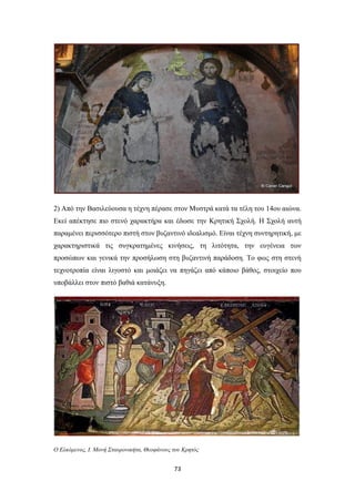 2) Από την Βασιλεύουσα η τέχνη πέρασε στον Μυστρά κατά τα τέλη του 14ου αιώνα.
Εκεί απέκτησε πιο στενό χαρακτήρα και έδωσε την Κρητική Σχολή. Η Σχολή αυτή
παραμένει περισσότερο πιστή στον βυζαντινό ιδεαλισμό. Είναι τέχνη συντηρητική, με
χαρακτηριστικά τις συγκρατημένες κινήσεις, τη λιτότητα, την ευγένεια των
προσώπων και γενικά την προσήλωση στη βυζαντινή παράδοση. Το φως στη στενή
τεχνοτροπία είναι λιγοστό και μοιάζει να πηγάζει από κάποιο βάθος, στοιχείο που
υποβάλλει στον πιστό βαθιά κατάνυξη.

Ο Ελκόμενος, Ι. Μονή Σταυρονικήτα, Θεοφάνους του Κρητός

73

 