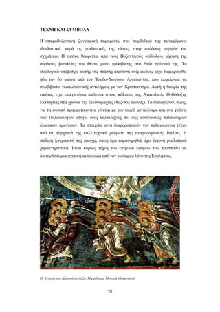 ΤΕΧΝΗ ΚΑΙ ΣΥΜΒΟΛΑ
H υστεροβυζαντινή ζωγραφική παραμένει, στο συμβολικό της περιεχόμενο,
ιδεαλιστική, παρά τις ρεαλιστικές της τάσεις, στην απόδοση μορφών και
σχημάτων. Η εικόνα θεωρείται από τους Bυζαντινούς «είδωλο», μίμηση της
ουράνιας βασιλείας του Θεού, μέσο πρόσβασης στο Θείο πρότυπό της. Το
ιδεολογικό υπόβαθρο αυτής της στάσης απέναντι στις εικόνες είχε διαμορφωθεί
ήδη τον 6ο αιώνα από τον Ψευδο-Διονύσιο Αρεοπαγίτη, που επιχείρησε να
συμβιβάσει νεοπλατωνικές αντιλήψεις με τον Χριστιανισμό. Αυτή η θεωρία της
εικόνας είχε επικρατήσει απόλυτα στους κόλπους της Ανατολικής Ορθόδοξης
Εκκλησίας στα χρόνια της Εικονομαχίας (8ος-9ος αιώνας). Το ενδιαφέρον, όμως,
για τη φυσική πραγματικότητα γίνεται με τον καιρό μεγαλύτερο και στα χρόνια
των Παλαιολόγων οδηγεί τους καλλιτέχνες σε νέες αναγνώσεις παλαιότερων
κλασικών προτύπων. Tα στοιχεία αυτά διαφοροποιούν την παλαιολόγεια τέχνη
από τα σύγχρονά της καλλιτεχνικά ρεύματα της αναγεννησιακής Iταλίας. Η
ιταλική ζωγραφική της εποχής, όπως έχει παρατηρηθεί, έχει έντονα ρεαλιστικά
χαρακτηριστικά. Είναι κυρίως τέχνη του επίγειου κόσμου που προσπαθεί να
διατηρήσει μια σχετική αυτονομία από τον κυρίαρχο λόγο της Eκκλησίας.

Οι άγγελοι του Χριστού εν δόξη. Μητρόπολη Μυστρά (διακονικό)

78

 