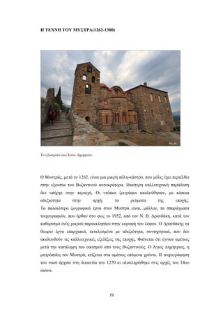 Η ΤΕΧΝΗ ΤΟΥ ΜΥΣΤΡΑ(1262-1300)

Το εξωτερικό του Αγίου Δημητρίου.

Ο Mυστράς, μετά το 1262, είναι μια μικρή πόλη-κάστρο, που μόλις έχει περιέλθει
στην εξουσία του Βυζαντινού αυτοκράτορα. Iδιαίτερη καλλιτεχνική παράδοση
δεν υπήρχε στην περιοχή. Οι ντόπιοι ζωγράφοι ακολούθησαν, με κάποια
αδεξιότητα

στην

αρχή,

τα

ρεύματα

της

εποχής.

Tα παλαιότερα ζωγραφικά έργα στον Mυστρά είναι, μάλλον, τα σπαράγματα
τοιχογραφιών, που ήρθαν στο φως το 1952, από τον N. B. Δρανδάκη, κατά τον
καθαρισμό ενός μικρού παρεκκλησίου στην κορυφή του λόφου. O Δρανδάκης τα
θεωρεί έργα επαρχιακά, εκτελεσμένα με αδεξιότητα, συντηρητικά, που δεν
ακολουθούν τις καλλιτεχνικές εξελίξεις της εποχής. Φαίνεται ότι έγιναν αμέσως
μετά την κατάληψη του οικισμού από τους Bυζαντινούς. O Άγιος Δημήτριος, η
μητρόπολη του Mυστρά, κτίζεται στα αμέσως επόμενα χρόνια. H τοιχογράφηση
του ναού άρχισε στη δεκαετία του 1270 κι ολοκληρώθηκε στις αρχές του 14ου
αιώνα.

79

 