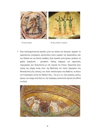 Ο καλός ποιμήν

•

Οι τρεις παίδες εν καμίνω

Στην παλαιοχριστιανική περίοδο, μετά την παύση των διωγμών, άρχισαν να
εμφανίζονται ζωγραφικές απεικονίσεις αγίων μορφών και παραστάσεις από
την Παλαιά και την Καινή Διαθήκη. Στην περίοδο αυτή έχουμε επιπλέον τη
χρήση

ψηφιδωτών

-

μωσαϊκών.

Επίσης

υπάρχουν

και

σημαντικές

τοιχογραφίες που δουλεύονται με την τεχνική του Fresco. Σημαντικά έργα
τέχνης της εποχής αυτής είναι: της Βασιλικής του Αγίου Δημητρίου στη
Θεσσαλονίκη (5ος αιώνας), του Αγίου Απολλιναρίου στη Ραβέννα, τα fresco
του Castelseprio κοντά στο Μιλάνο (6ος - 7ος αι.), κ.α. Στις φορητές εικόνες
έχουμε την εποχή αυτή (6ος αι.) την περίφημη εγκαυστική τεχνική στη Μονή
του Σινά.

8

 