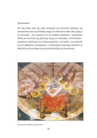 Συμπεράσματα
Με λίγα λόγια παρά την κακή οικονομική και κοινωνική κατάσταση της
αυτοκρατορίας λόγω της δύσκολης εποχής την οποία διένυε καθώς έδινε μάχη με
τα οικονομικά , τους εμφύλιους και την εδαφική συρρίκνωση , παρατηρείται
άνθιση και ανανέωση της βυζαντινής τέχνης και φιλοσοφίας. Αναλυτικότερα ,
εμφανίζεται στροφή προς την κλασική αρχαιότητα , την παιδεία , την φιλοσοφία
και τον ανθρωπισμό. Συνοψίζοντας , η παλαιολόγια αναγέννηση αποτέλεσε τη
βάση αλλά και το μεταίχμιο για την μετέπειτα εξέλιξη της Αναγέννησης.

Η ετοιμασία του Θρόνου, Παντάνασσα.

82

 