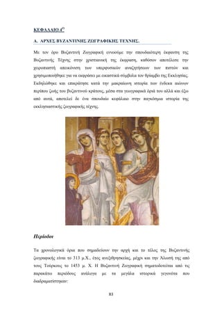 ΚΕΦΑΛΑΙΟ 4Ο
Α. ΑΡΧΕΣ ΒΥΖΑΝΤΙΝΗΣ ΖΩΓΡΑΦΙΚΗΣ ΤΕΧΝΗΣ.
Με τον όρο Βυζαντινή Ζωγραφική εννοούμε την σπουδαιότερη έκφανση της
Βυζαντινής Τέχνης στην χριστιανική της έκφραση, καθόσον αποτέλεσε την
χειροπιαστή

απεικόνιση

των

υπερφυσικών

αναζητήσεων

των

πιστών

και

χρησιμοποιήθηκε για να εκφράσει με εικαστικά σύμβολα τον θρίαμβο της Εκκλησίας.
Εκδηλώθηκε και επικράτησε κατά την μακραίωνη ιστορία των ένδεκα αιώνων
περίπου ζωής του βυζαντινού κράτους, μέσα στα γεωγραφικά όριά του αλλά και έξω
από αυτά, αποτελεί δε ένα σπουδαίο κεφάλαιο στην παγκόσμια ιστορία της
εκκλησιαστικής ζωγραφικής τέχνης.

Περίοδοι
Τα χρονολογικά όρια που σημαδεύουν την αρχή και το τέλος της Βυζαντινής
ζωγραφικής είναι το 313 μ.Χ., έτος ανεξιθρησκείας, μέχρι και την Άλωσή της από
τους Tούρκους το 1453 μ. Χ. H Βυζαντινή Ζωγραφική σηματοδοτείται από τις
παρακάτω

περιόδους

ανάλογα

με

τα

διαδραματίστηκαν:
83

μεγάλα

ιστορικά

γεγονότα

που

 