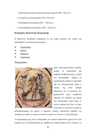 1. Πρωτοχριστιανικοί και προεικονομαχικοί χρόνοι (640 – 843 μ.Χ.)
2. Οι χρόνοι της Εικονομαχίας (726 - 843 μ.Χ.)
3. Μεσοβυζαντινή περίοδος (843 – 1204 μ.Χ.)
4. Υστεροβυζαντινή περίοδος (1204 – 1453 μ.Χ.)

Κατηγορίες Βυζαντινής Ζωγραφικής
H Βυζαντινή ζωγραφική αναφέρεται σε μια σειρά τεχνικών και τεχνών και
περιλαμβάνει τις ακόλουθες κατηγορίες:


Τοιχογραφίες



Εικόνες



Ψηφιδωτά



Χειρόγραφα

Τοιχογραφίες
Στην Πρωτοχριστιανική περίοδο,
αρχίζει

να

εμφανίζεται

μια

αρχαϊκή, συμβολική τέχνη, η τέχνη
των

Κατακομβών.

Αρχίζει

με

παραδοσιακά μοτίβα που παρέλαβε
από την ειδωλολατρική τέχνη, ο
σκοπός

της

είναι

καθαρά

διδακτικός και τα χρώματα που
χρησιμοποιεί

έχουν

συμβολική

σημασία. Τα σύμβολα της τέχνης
των Κατακομβών έχουν θέμα το
νερό (η κιβωτός του Νώε, το ψάρι,
η άγκυρα), το ψωμί και το κρασί (ο
πολλαπλασιασμός των άρτων, η άμπελος). Επίσης, απαντώνται σύμβολα της
σωτηρίας (οι παίδες εν καμίνω, ο Δανιήλ εν μέσω των λεόντων, ο καλός Ποιμήν).
Οι πληροφορίες μας για τις τοιχογραφίες των πρώτων Βυζαντινών χρόνων δεν είναι
επαρκείς για να διαμορφώσουμε με ακρίβεια μια πλήρη άποψη για τις τεχνικές, τις
84

 