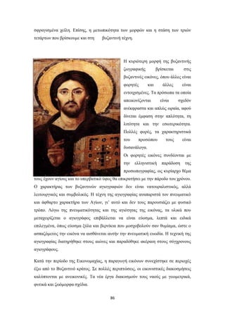 σφραγισμένα χείλη. Επίσης, η μετωπικότητα των μορφών και η στάση των τριών
τετάρτων που βρίσκουμε και στη

βυζαντινή τέχνη.

Η κυριότερη μορφή της βυζαντινής
ζωγραφικής

βρίσκεται

στις

βυζαντινές εικόνες, όπου άλλες είναι
φορητές

και

άλλες

είναι

εντοιχισμένες. Τα πρόσωπα τα οποία
απεικονίζονται

είναι

σχεδόν

ανέκφραστα και απλώς ωραία, αφού
δίνεται έμφαση στην απλότητα, τη
λιτότητα και την εσωτερικότητα.
Πολλές φορές, τα χαρακτηριστικά
του

προσώπου

τους

είναι

δυσανάλογα.
Οι φορητές εικόνες συνδέονται με
την

ελληνιστική

παράδοση

της

προσωπογραφίας, ως κυρίαρχο θέμα
τους έχουν αγίους και το υπερβατικό ύφος θα επικρατήσει με την πάροδο του χρόνου.
Ο χαρακτήρας των βυζαντινών αγιογραφιών δεν είναι νατουραλιστικός, αλλά
λειτουργικός και συμβολικός. Η τέχνη της αγιογραφίας αναπαριστά τον πνευματικό
και άφθαρτο χαρακτήρα των Αγίων, γι’ αυτό και δεν τους παρουσιάζει με φυσικό
τρόπο. Λόγω της πνευματικότητας και της αγιότητας της εικόνας, τα υλικά που
μεταχειρίζεται ο αγιογράφος επιβάλλεται να είναι εύοσμα, λεπτά και ειδικά
επιλεγμένα, όπως εύοσμα ξύλα και βερνίκια που μοσχοβολούν σαν θυμίαμα, ώστε ο
ασπαζόμενος την εικόνα να αισθάνεται αυτήν την πνευματική ευωδία. Η τεχνική της
αγιογραφίας διατηρήθηκε στους αιώνες και παραδόθηκε ακέραιη στους σύγχρονους
αγιογράφους.
Κατά την περίοδο της Εικονομαχίας, η παραγωγή εικόνων συνεχίστηκε σε περιοχές
έξω από το Βυζαντινό κράτος. Σε πολλές περιπτώσεις, οι εικονιστικές διακοσμήσεις
καλύπτονται με ανεικονικές. Τα νέα έργα διακοσμούν τους ναούς με γεωμετρικά,
φυτικά και ζωόμορφα σχέδια.
86

 