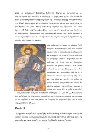 Κατά τον Σλόμπονταν Τσέρτσιτς, Καθηγητή Τέχνης και Αρχαιολογίας του
Πανεπιστημίου του Πρίνστον, η αντίληψη της χωρίς όρια φύσης του μη ορατού
Θεού, η οποία κυριαρχούσε στην παράδοση της Παλαιάς Διαθήκης, αντικαταστάθηκε
στην Καινή Διαθήκη από την έννοια της Ενσάρκωσης, έννοια που καθιστούσε τον
Θεό προσιτό, εν μέρει, στους ανθρώπους διαμέσου του προσώπου του Ιησού
Χριστού. Η Βυζαντινή Τέχνη, βασιζόμενη στην παράδοση αυτή και στην θεολογική
της επεξεργασία, δημιούργησε την επαναστατική έννοια των ιερών εικόνων, η
εκδήλωση ευλάβειας προς τις οποίες καθιστά δυνατή την πνευματική προσέγγιση της
σφαίρας του επουράνιου κόσμου.
«Αν φτιάχναμε την εικόνα του αόρατου Θεού,
πράγματι θα αμαρτάναμε- γιατί είναι αδύνατο
να εικονιστεί το ασώματο και το ασχημάτιστο
και το αόρατο και το απερίγραπτο. Και πάλιαν φτιάχναμε εικόνες ανθρώπων και τις
παίρναμε για θεούς και τις λατρεύαμε,
πράγματι θα ήμασταν ασεβείς. Αλλά τίποτα
απ' αυτά δεν κάνουμε. Γιατί, μια και ο Θεός
σαρκώθηκε και φανερώθηκε στη γη με τη
σάρκα και επικοινώνησε με τους ανθρώπους
και πήρε φύση και μέγεθος και σχήμα και
χρώμα σάρκας, φτιάχνοντας την εικόνα δεν
κάνουμε σφάλμα- γιατί ποθούμε να δούμε τη
μορφή του, όπως λέει ο θείος απόστολος•
"Τώρα βλέπουμε το Θεό μέσα σε καθρέφτη και θαμπά" (Α' Κορ. 13,12). Και η εικόνα
είναι καθρέφτης και αίνιγμα που ταιριάζει με την παχύτητα του σώματος μας γιατί όσο
και να μοχθήσει ο νους δεν μπορεί να ξεπεράσει τα σωματικά όρια, λέει ο θείος
Γρηγόριος (Λόγος 28,13)».

Ψηφιδωτά
Το ψηφιδωτό προήλθε από την ανάγκη αντικατάστασης του δαπανηρού μαρμάρινου
δαπέδου με άλλο υλικό, ανθεκτικό, αλλά πολυτελές. Επινοήθηκε από τους λαούς της
Μεσογείου και είναι γνωστό στην αρχαία Ελλάδα ήδη από τον 5ο αιώνα.

87

 