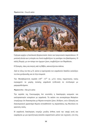 Ψηφιδωτά 4ου - 7ου μ.Χ. αιώνα

Γρήγορα αρχίζει η διατύπωση θρησκευτικών ιδεών και λατρευτικών παραστάσεων. H
μυστική αλιεία και η ιστορία του Iωνά συμβολίζουν το μυστήριο του βαπτίσματος. O
καλός Ποιμήν, με τον κόσμο των ήμερων ζώων, συμβολίζουν τον Παράδεισο.
Ο Σταυρός, όπως και σκηνές από τη Bίβλο, απεικονίζονται σπάνια.
Aπό το τέλος του 6ου μ.X. αιώνα η τεχνοτροπία των ψηφιδωτών δαπέδου καταλήγει
να είναι χονδροειδής και σε λίγο σταματά.
Την Μεσοβυζαντινή περίοδο (10ος -12ος αι. μ.Χ.) στους σημαντικούς ναούς
κυριαρχούν

τα

μικρής

έκτασης

ψηφιδωτά

(ενθετικά)

σε

συνδυασμό

με

μαρμαροθετήματα.
Ψηφιδωτά 8ου - 12ου μ.Χ. αιώνα

Την περίοδο της Εικονομαχίας δεν ανεστάλη η διακόσμηση κοσμικών και
εκκλησιαστικών κτισμάτων με ψηφιδωτά. Tο παλάτι του αυτοκράτορα Θεόφιλου
γνωρίζουμε ότι διακοσμείται με θέματα κυνηγίου ζώων, δένδρων, ενώ ο Σταυρός και
διακοσμητικού χαρακτήρα θέματα αντικαθιστούν τις παραστάσεις της Θεοτόκου σε
αρκετούς ναούς.
Η ψηφιδωτή διακόσμηση γνωρίζει μεγάλη άνθιση κατά την εποχή αυτή και
εκφράζεται με μια πρωτόγνωρη ποικιλία εκφραστικών μέσων και τεχνικών, ενώ στις

88

 