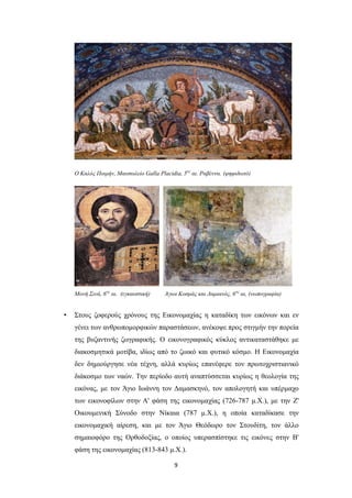 Ο Kαλός Ποιμήν, Μαυσωλείο Galla Placidia, 5ος αι. Ραβέννα. (ψηφιδωτό)

Μονή Σινά, 6ος αι. (εγκαυστική)

•

Άγιοι Κοσμάς και Δαμιανός, 6 ος αι, (νωπογραφία)

Στους ζοφερούς χρόνους της Εικονομαχίας η καταδίκη των εικόνων και εν
γένει των ανθρωπομορφικών παραστάσεων, ανέκοψε προς στιγμήν την πορεία
της βυζαντινής ζωγραφικής. Ο εικονογραφικός κύκλος αντικαταστάθηκε με
διακοσμητικά μοτίβα, ιδίως από το ζωικό και φυτικό κόσμο. Η Εικονομαχία
δεν δημιούργησε νέα τέχνη, αλλά κυρίως επανέφερε τον πρωτοχριστιανικό
διάκοσμο των ναών. Την περίοδο αυτή αναπτύσσεται κυρίως η θεολογία της
εικόνας, με τον Άγιο Ιωάννη τον Δαμασκηνό, τον απολογητή και υπέρμαχο
των εικονοφίλων στην Α' φάση της εικονομαχίας (726-787 μ.Χ.), με την Ζ'
Οικουμενική Σύνοδο στην Νίκαια (787 μ.Χ.), η οποία καταδίκασε την
εικονομαχική αίρεση, και με τον Άγιο Θεόδωρο τον Στουδίτη, τον άλλο
σημαιοφόρο της Ορθοδοξίας, ο οποίος υπερασπίστηκε τις εικόνες στην Β'
φάση της εικονομαχίας (813-843 μ.Χ.).
9

 