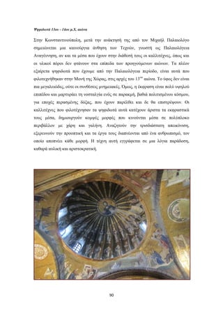 Ψηφιδωτά 13ου - 14ου μ.Χ. αιώνα

Στην Κωνσταντινούπολη, μετά την ανάκτησή της από τον Μιχαήλ Παλαιολόγο
σημειώνεται μια καινούργια άνθηση των Τεχνών, γνωστή ως Παλαιολόγεια
Αναγέννηση, αν και τα μέσα που έχουν στην διάθεσή τους οι καλλιτέχνες, όπως και
οι υλικοί πόροι δεν φτάνουν στα επίπεδα των προηγούμενων αιώνων. Τα πλέον
εξαίρετα ψηφιδωτά που έχουμε από την Παλαιολόγεια περίοδο, είναι αυτά που
φιλοτεχνήθηκαν στην Μονή της Χώρας, στις αρχές του 13ου αιώνα. Το ύφος δεν είναι
πια μεγαλειώδες, ούτε οι συνθέσεις μνημειακές. Όμως, η έκφραση είναι πολύ υψηλού
επιπέδου και μαρτυράει τη νοσταλγία ενός σε παρακμή, βαθιά πολιτισμένου κόσμου,
για εποχές περασμένης δόξας, που έχουν παρέλθει και δε θα επιστρέψουν. Οι
καλλιτέχνες που φιλοτέχνησαν τα ψηφιδωτά αυτά κατέχουν άριστα τα εκφραστικά
τους μέσα, δημιουργούν κομψές μορφές που κινούνται μέσα σε πολύπλοκο
περιβάλλον με χάρη και γαλήνη. Αναζητούν την τρισδιάστατη απεικόνιση,
εξερευνούν την προοπτική και τα έργα τους διαπνέονται από ένα ανθρωπισμό, τον
οποίο αποπνέει κάθε μορφή. Η τέχνη αυτή εγγράφεται σε μια λόγια παράδοση,
καθαρά αυλική και αριστοκρατική.

90

 