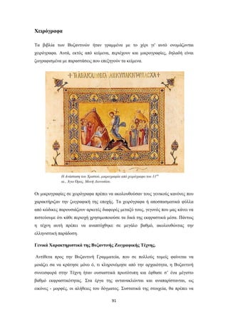 Χειρόγραφα
Tα βιβλία των Βυζαντινών ήταν γραμμένα με το χέρι γι' αυτό ονομάζονται
χειρόγραφα. Aυτά, εκτός από κείμενα, περιέχουν και μικρογραφίες, δηλαδή είναι
ζωγραφισμένα με παραστάσεις που επεξηγούν τα κείμενα.

H Aνάσταση του Xριστού, μικρογραφία από χειρόγραφο του 11 ου
αι., Άγιο Όρος, Mονή Διονυσίου.

Οι μικρογραφίες σε χειρόγραφα πρέπει να ακολουθούσαν τους γενικούς κανόνες που
χαρακτήριζαν την ζωγραφική της εποχής. Τα χειρόγραφα ή αποσπασματικά φύλλα
από κώδικες παρουσιάζουν αρκετές διαφορές μεταξύ τους, γεγονός που μας κάνει να
πιστεύουμε ότι κάθε περιοχή χρησιμοποιούσε τα δικά της εκφραστικά μέσα. Πάντως
η τέχνη αυτή πρέπει να αναπτύχθηκε σε μεγάλο βαθμό, ακολουθώντας την
ελληνιστική παράδοση.
Γενικά Χαρακτηριστικά της Βυζαντινής Ζωγραφικής Τέχνης.
Αντίθετα προς την Βυζαντινή Γραμματεία, που σε πολλούς τομείς φαίνεται να
μοιάζει σα να κράτησε μόνο ό, τι κληρονόμησε από την αρχαιότητα, η Βυζαντινή
συνεισφορά στην Τέχνη ήταν ουσιαστικά πρωτότυπη και έφθασε σ’ ένα μέγιστο
βαθμό εκφραστικότητας. Στα έργα της αντανακλώνται και αναπαρίστανται, ως
εικόνες - μορφές, οι αλήθειες του δόγματος. Συστατικά της στοιχεία, θα πρέπει να
91

 