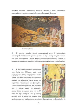 ημικύκλια, τα μάτια - αμυγδαλωτά, τα αυτιά – κοχύλια, η φύση

- κυματιστές

παρυφές βουνών, η στάση των μαθητών, το αγκάλιασμα της Παναγίας.

Ο Επιτάφιος Θρήνος.



Η λιτότητα αποτελεί βασική εικονογραφική αρχή. Ο εικονογράφος

απεικονίζει “μόνο όσα αρκούν για να εκφράσουν το δόγμα και την ιστορία”. Με αυτό
τον τρόπο επιτυγχάνεται η άμεση προβολή του κεντρικού θέματος. Εξάλλου, η
λιτότητα και η απλότητα ταιριάζουν απόλυτα στο ασκητικό πρότυπο της Ορθοδοξίας.



Η Βυζαντινή εικόνα δεν αναπαριστά

τους

θεούς

του

Ολύμπου,

αλλά

τους

μάρτυρες, τους αγίους, τους αγγέλους και το
Χριστό. Στη θέση των γυμνών και ρωμαλέων
σωμάτων της κλασσικής τέχνης, πρέπει να
παραστήσει όντα ασκητικά και εξαϋλωμένα.
Επιδιώκει να παραστήσει όντα, που, αντίθετα
προς τις μυθικές μορφές της κλασσικής
εποχής, έζησαν πραγματικά πάνω στη γη. Γι'
αυτό δεν την απασχολεί πια η ιδανική
ομορφιά αλλά η εκφραστική ομορφιά που
προέρχεται από την παράσταση του προσώπου. Παρατηρώντας την Παναγία δεν θα
93

 