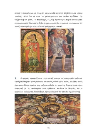πρέπει να περιμένουμε να δούμε τη μίμηση ενός ζωντανού προτύπου μιας ωραίας
γυναίκας, αλλά ένα ον άγιο, τα χαρακτηριστικά του οποίου προδίδουν την
υπερβατική του φύση. Για παράδειγμα, ο Άγιος Χριστόφορος συχνά απεικονίζεται
σκυλοπρόσωπος, θέλοντας να δείξει ο εικονογράφος ότι η ομορφιά του σώματος δεν
ταυτίζεται απαραίτητα με το καλό και η ασχήμια με το κακό.



Οι μορφές παρουσιάζονται σε μετωπική στάση ή σε στάση τριών τετάρτων,

εξυπηρετώντας την άμεση κοινωνία του εικονιζόμενου με το θεατή. Άλλωστε, αυτός
είναι και ο λόγος ύπαρξης των εικόνων, καλούν τον πιστό να δημιουργήσει σχέση
υπαρξιακή με τα εικονιζόμενα άγια πρόσωπα. Αντίθετα, οι δαίμονες και οι
αμαρτωλοί εικονίζονται σε κατατομή, δηλώνοντας έτσι την απουσία της κοινωνίας.

94

 