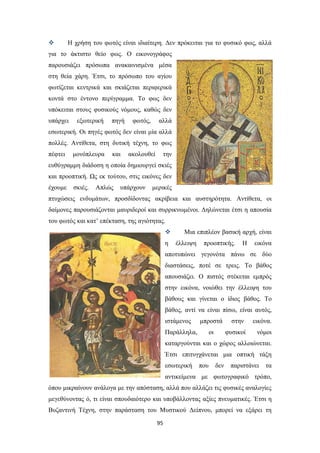 

Η χρήση του φωτός είναι ιδιαίτερη. Δεν πρόκειται για το φυσικό φως, αλλά

για το άκτιστο θείο φως. Ο εικονογράφος
παρουσιάζει πρόσωπα ανακαινισμένα μέσα
στη θεία χάρη. Έτσι, το πρόσωπο του αγίου
φωτίζεται κεντρικά και σκιάζεται περιφερικά
κοντά στο έντονο περίγραμμα. Το φως δεν
υπόκειται στους φυσικούς νόμους, καθώς δεν
υπάρχει

εξωτερική

πηγή

φωτός,

αλλά

εσωτερική. Οι πηγές φωτός δεν είναι μία αλλά
πολλές. Αντίθετα, στη δυτική τέχνη, το φως
πέφτει

μονόπλευρα

και

ακολουθεί

την

ευθύγραμμη διάδοση η οποία δημιουργεί σκιές
και προοπτική. Ως εκ τούτου, στις εικόνες δεν
έχουμε

σκιές.

Απλώς

υπάρχουν

μερικές

πτυχώσεις ενδυμάτων, προσδίδοντας ακρίβεια και αυστηρότητα. Αντίθετα, οι
δαίμονες παρουσιάζονται μαυριδεροί και συρρικνωμένοι. Δηλώνεται έτσι η απουσία
του φωτός και κατ’ επέκταση, της αγιότητας.

η

Μια επιπλέον βασική αρχή, είναι
έλλειψη

προοπτικής.

Η

εικόνα

αποτυπώνει γεγονότα πάνω σε δύο
διαστάσεις, ποτέ σε τρεις. Το βάθος
απουσιάζει. Ο πιστός στέκεται εμπρός
στην εικόνα, νοιώθει την έλλειψη του
βάθους και γίνεται ο ίδιος βάθος. Το
βάθος, αντί να είναι πίσω, είναι αυτός,
ιστάμενος

μπροστά

Παράλληλα,

εικόνα.

φυσικοί

οι

στην

νόμοι

καταργούνται και ο χώρος αλλοιώνεται.
Έτσι επιτυγχάνεται μια οπτική τάξη
εσωτερική

που

δεν

παριστάνει

τα

αντικείμενα με φωτογραφικό τρόπο,
όπου μικραίνουν ανάλογα με την απόσταση, αλλά που αλλάζει τις φυσικές αναλογίες
μεγεθύνοντας ό, τι είναι σπουδαιότερο και υποβάλλοντας αξίες πνευματικές. Έτσι η
Βυζαντινή Τέχνη, στην παράσταση του Μυστικού Δείπνου, μπορεί να εξάρει τη
95

 