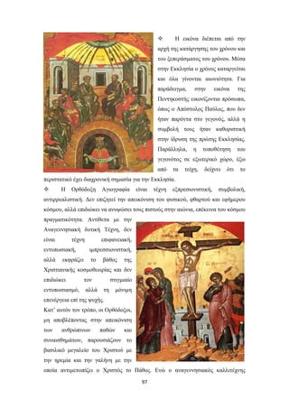 

Η εικόνα διέπεται από την

αρχή της κατάργησης του χρόνου και
του ξεπεράσματος του χρόνου. Μέσα
στην Εκκλησία ο χρόνος καταργείται
και όλα γίνονται αιωνιότητα. Για
παράδειγμα,

στην

εικόνα

της

Πεντηκοστής εικονίζονται πρόσωπα,
όπως ο Απόστολος Παύλος, που δεν
ήταν παρόντα στο γεγονός, αλλά η
συμβολή τους ήταν καθοριστική
στην ίδρυση της πρώτης Εκκλησίας.
Παράλληλα,

η

τοποθέτηση

του

γεγονότος σε εξωτερικό χώρο, έξω
από

τα

τείχη,

δείχνει

ότι

το

περιστατικό έχει διαχρονική σημασία για την Εκκλησία.


Η

Ορθόδοξη

Αγιογραφία

είναι

τέχνη

εξπρεσιονιστική,

συμβολική,

αντιρρεαλιστική. Δεν επιζητεί την απεικόνιση του φυσικού, φθαρτού και εφήμερου
κόσμου, αλλά επιδιώκει να ανυψώσει τους πιστούς στην αιώνια, επέκεινα του κόσμου
πραγματικότητα. Αντίθετα με την
Αναγεννησιακή δυτική Τέχνη, δεν
είναι

τέχνη

επιφανειακή,

εντυπωσιακή,

ιμπρεσσιονιστική,

αλλά

το

εκφράζει

βάθος

της

Χριστιανικής κοσμοθεωρίας και δεν
επιδιώκει

τον

εντυπωσιασμό,

αλλά

στιγμιαίο
τη

μόνιμη

επενέργεια επί της ψυχής.
Κατ’ αυτόν τον τρόπο, οι Ορθόδοξοι,
μη αποβλέποντας στην απεικόνιση
των

ανθρώπινων

παθών

και

συναισθημάτων, παρουσιάζουν το
βασιλικό μεγαλείο του Χριστού με
την ηρεμία και την γαλήνη με την
οποία αντιμετωπίζει ο Χριστός το Πάθος. Ενώ ο αναγεννησιακός καλλιτέχνης
97

 