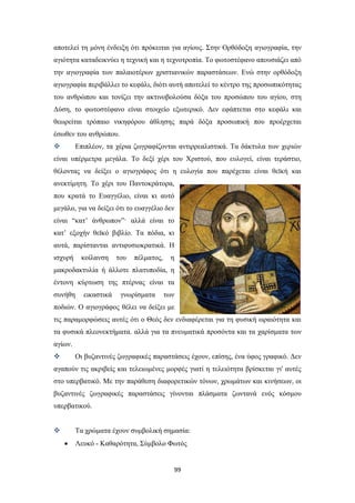 αποτελεί τη μόνη ένδειξη ότι πρόκειται για αγίους. Στην Ορθόδοξη αγιογραφία, την
αγιότητα καταδεικνύει η τεχνική και η τεχνοτροπία. Το φωτοστέφανο απουσιάζει από
την αγιογραφία των παλαιοτέρων χριστιανικών παραστάσεων. Ενώ στην ορθόδοξη
αγιογραφία περιβάλλει το κεφάλι, διότι αυτή αποτελεί το κέντρο της προσωπικότητας
του ανθρώπου και τονίζει την ακτινοβολούσα δόξα του προσώπου του αγίου, στη
Δύση, το φωτοστέφανο είναι στοιχείο εξωτερικό. Δεν εφάπτεται στο κεφάλι και
θεωρείται τρόπαιο νικηφόρου άθλησης παρά δόξα προσωπική που προέρχεται
έσωθεν του ανθρώπου.


Επιπλέον, τα χέρια ζωγραφίζονται αντιρρεαλιστικά. Τα δάκτυλα των χεριών

είναι υπέρμετρα μεγάλα. Το δεξί χέρι του Χριστού, που ευλογεί, είναι τεράστιο,
θέλοντας να δείξει ο αγιογράφος ότι η ευλογία που παρέχεται είναι θεϊκή και
ανεκτίμητη. Το χέρι του Παντοκράτορα,
που κρατά το Ευαγγέλιο, είναι κι αυτό
μεγάλο, για να δείξει ότι το ευαγγέλιο δεν
είναι “κατ’ άνθρωπον”· αλλά είναι το
κατ’ εξοχήν θεϊκό βιβλίο. Τα πόδια, κι
αυτά, παρίστανται αντιφυσιοκρατικά. Η
ισχυρή

κοίλανση

του

πέλματος,

η

μακροδακτυλία ή άλλοτε πλατυποδία, η
έντονη κύρτωση της πτέρνας είναι τα
συνήθη

εικαστικά

γνωρίσματα

των

ποδιών. Ο αγιογράφος θέλει να δείξει με
τις παραμορφώσεις αυτές ότι ο Θεός δεν ενδιαφέρεται για τη φυσική ωραιότητα και
τα φυσικά πλεονεκτήματα. αλλά για τα πνευματικά προσόντα και τα χαρίσματα των
αγίων.


Οι βυζαντινές ζωγραφικές παραστάσεις έχουν, επίσης, ένα ύφος γραφικό. Δεν

αγαπούν τις ακριβείς και τελειωμένες μορφές γιατί η τελειότητα βρίσκεται γι' αυτές
στο υπερβατικό. Με την παράθεση διαφορετικών τόνων, χρωμάτων και κινήσεων, οι
βυζαντινές ζωγραφικές παραστάσεις γίνονται πλάσματα ζωντανά ενός κόσμου
υπερβατικού.


Τα χρώματα έχουν συμβολική σημασία:


Λευκό - Καθαρότητα, Σύμβολο Φωτός

99

 