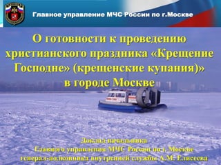 Главное управление МЧС России по г.Москве

О готовности к проведению
христианского праздника «Крещение
Господне» (крещенские купания)»
в городе Москве

Доклад начальника
Главного управления МЧС России по г. Москве
генерал-полковника внутренней службы А.М. Елисеева

 