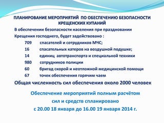 ПЛАНИРОВАНИЕ МЕРОПРИЯТИЙ ПО ОБЕСПЕЧЕНИЮ БЕЗОПАСНОСТИ
КРЕЩЕНСКИХ КУПАНИЙ
В обеспечении безопасности населения при праздновании
Крещения господнего, будет задействовано :
709
спасателей и сотрудников МЧС;
16
спасательных катеров на воздушной подушке;
14
единиц автотранспорта и специальной техники
980
сотрудников полиции
60
бригад скорой и неотложной медицинской помощи
67
точек обеспечения горячим чаем

Общая численность сил обеспечения около 2000 человек
Обеспечение мероприятий полным расчётом
сил и средств спланировано
с 20.00 18 января до 16.00 19 января 2014 г.

 