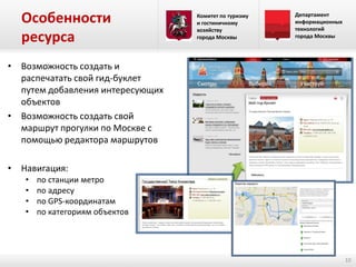 Особенности
ресурса

Комитет по туризму
и гостиничному
хозяйству
города Москвы

Департамент
информационных
технологий
города Москвы

• Возможность создать и
распечатать свой гид-буклет
путем добавления интересующих
объектов
• Возможность создать свой
маршрут прогулки по Москве с
помощью редактора маршрутов
• Навигация:
•
•
•
•

по станции метро
по адресу
по GPS-координатам
по категориям объектов

10

 