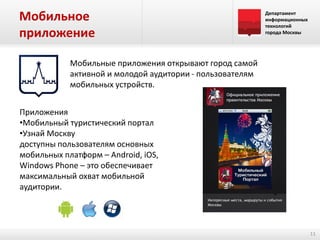Мобильное
приложение

Департамент
информационных
технологий
города Москвы

Мобильные приложения открывают город самой
активной и молодой аудитории - пользователям
мобильных устройств.
Приложения
•Мобильный туристический портал
•Узнай Москву
доступны пользователям основных
мобильных платформ – Android, iOS,
Windows Phone – это обеспечивает
максимальный охват мобильной
аудитории.

11

 