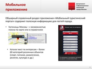 Мобильное
приложение

Департамент
информационных
технологий
города Москвы

Обширный справочный раздел приложения «Мобильный туристический
портал» содержит полезную информацию для гостей города.
• Гостиницы Москвы – с возможностью
поиска по карте или в справочнике

• Каталог мест по интересам – более
60 категорий различных объектов
(спорт, питание, развлечения,
религия, культура и др.)

12

 