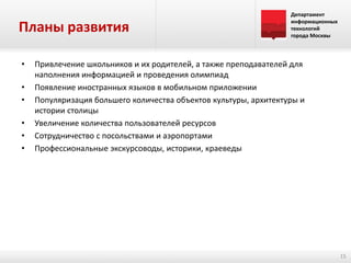 Планы развития
•

•
•
•
•
•

Департамент
информационных
технологий
города Москвы

Привлечение школьников и их родителей, а также преподавателей для
наполнения информацией и проведения олимпиад
Появление иностранных языков в мобильном приложении
Популяризация большего количества объектов культуры, архитектуры и
истории столицы
Увеличение количества пользователей ресурсов
Сотрудничество с посольствами и аэропортами
Профессиональные экскурсоводы, историки, краеведы

15

 