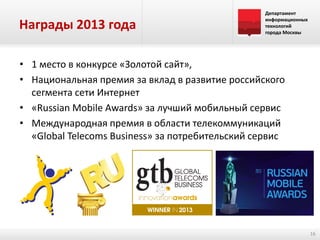 Награды 2013 года

Департамент
информационных
технологий
города Москвы

• 1 место в конкурсе «Золотой сайт»,
• Национальная премия за вклад в развитие российского
сегмента сети Интернет
• «Russian Mobile Awards» за лучший мобильный сервис
• Международная премия в области телекоммуникаций
«Global Telecoms Business» за потребительский сервис

16

 