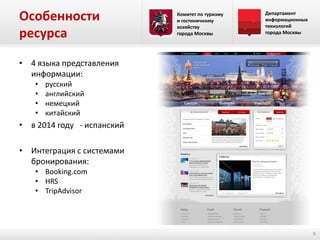 Особенности
ресурса

Комитет по туризму
и гостиничному
хозяйству
города Москвы

Департамент
информационных
технологий
города Москвы

• 4 языка представления
информации:
•
•
•
•

русский
английский
немецкий
китайский

• в 2014 году - испанский

• Интеграция с системами
бронирования:
• Booking.com
• HRS
• TripAdvisor

9

 