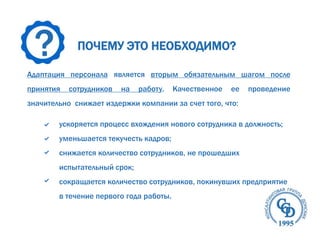 ?
ПОЧЕМУ ЭТО НЕОБХОДИМО?
Адаптация персонала является вторым обязательным шагом после
принятия
сотрудников
на
работу.
Качественное
ее
проведение
значительно снижает издержки компании за счет того, что:
ускоряется процесс вхождения нового сотрудника в должность;
уменьшается текучесть кадров;
снижается количество сотрудников, не прошедших
испытательный срок;
сокращается количество сотрудников, покинувших предприятие
в течение первого года работы.