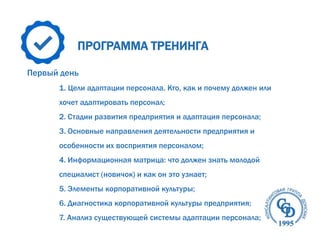 ПРОГРАММА ТРЕНИНГА
Первый день
1. Цели адаптации персонала. Кто, как и почему должен или
хочет адаптировать персонал;
2. Стадии развития предприятия и адаптация персонала;
3. Основные направления деятельности предприятия и
особенности их восприятия персоналом;
4. Информационная матрица: что должен знать молодой
специалист (новичок) и как он это узнает;
5. Элементы корпоративной культуры;
6. Диагностика корпоративной культуры предприятия;
7. Анализ существующей системы адаптации персонала;