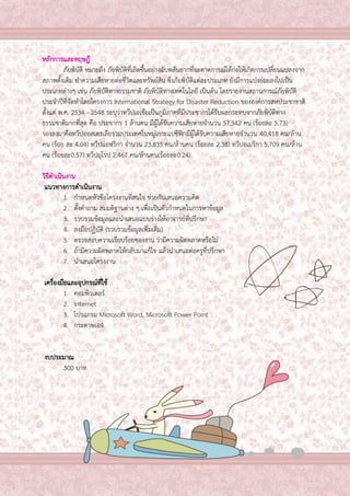 3

หลักการและทฤษฎี
ภัยพิบัติ หมายถึง ภัยพิบัติที่เกิดขึ้นอย่างฉับพลันยากที่จะคาดการณ์ได้ก่อให้เกิดการเปลี่ยนแปลงจาก
สภาพดั้งเดิม ทาความเสียหายต่อชีวิตและทรัพย์สิน ซึ่งภัยพิบัติแต่ละประเภท ยังมีการแบ่งย่อยลงไปเป็น
ประเภทต่างๆ เช่น ภัยพิบัติทางธรรมชาติ ภัยพิบัติทางเทคโนโลยี เป็นต้น โดยรายงานสถานการณ์ภัยพิบัติ
ประจาปีที่จัดทาโดยโครงการ International Strategy for Disaster Reduction ขององค์การสหประชาชาติ
ตั้งแต่ พ.ศ. 2534 - 2548 ระบุว่าทวีปเอเชียเป็นภูมิภาคที่มีประชากรได้รับผลกระทบจากภัยพิบัติทาง
ธรรมชาติมากที่สุด คือ ประชากร 1 ล้านคน มีผู้ได้รับความเสียหายจานวน 57,342 คน (ร้อยละ 5.73)
รองลงมาคือทวีปออสเตรเลียรวมประเทศในหมู่เกาะแปซิฟิกมีผู้ได้รับความเสียหายจานวน 40,418 คน/ล้าน
คน (ร้อย ละ 4.04) ทวีปแอฟริกา จานวน 23,835 คน/ล้านคน (ร้อยละ 2.38) ทวีปอเมริกา 5,709 คน/ล้าน
คน (ร้อยละ0.57) ทวีปยุโรป 2,467 คน/ล้านคน(ร้อยละ0.24)
วิธีดาเนินงาน
แนวทางการดาเนินงาน
1. กาหนดหัวข้อโครงงานที่สนใจ ช่วยกันเสนอความคิด
2. ตั้งคาถาม สมมติฐานต่าง ๆ เพื่อเป็นตัวกาหนดในการหาข้อมูล
3. รวบรวมข้อมูลและนาเสนอแบบร่างให้อาจารย์ที่ปรึกษา
4. ลงมือปฏิบัติ (รวบรวมข้อมูลเพิ่มเติม)
5. ตรวจสอบความเรียบร้อยของงาน ว่ามีความผิดพลาดหรือไม่
6. ถ้ามีความผิดพลาดให้กลับมาแก้ไข แล้วนาเสนอต่อครูที่ปรึกษา
7. นาเสนอโครงงาน
เครื่องมือและอุปกรณ์ที่ใช้
1. คอมพิวเตอร์
2. Internet
3. โปรแกรม Microsoft Word, Microsoft Power Point
4. กระดาษเอ4
งบประมาณ
300 บาท

 