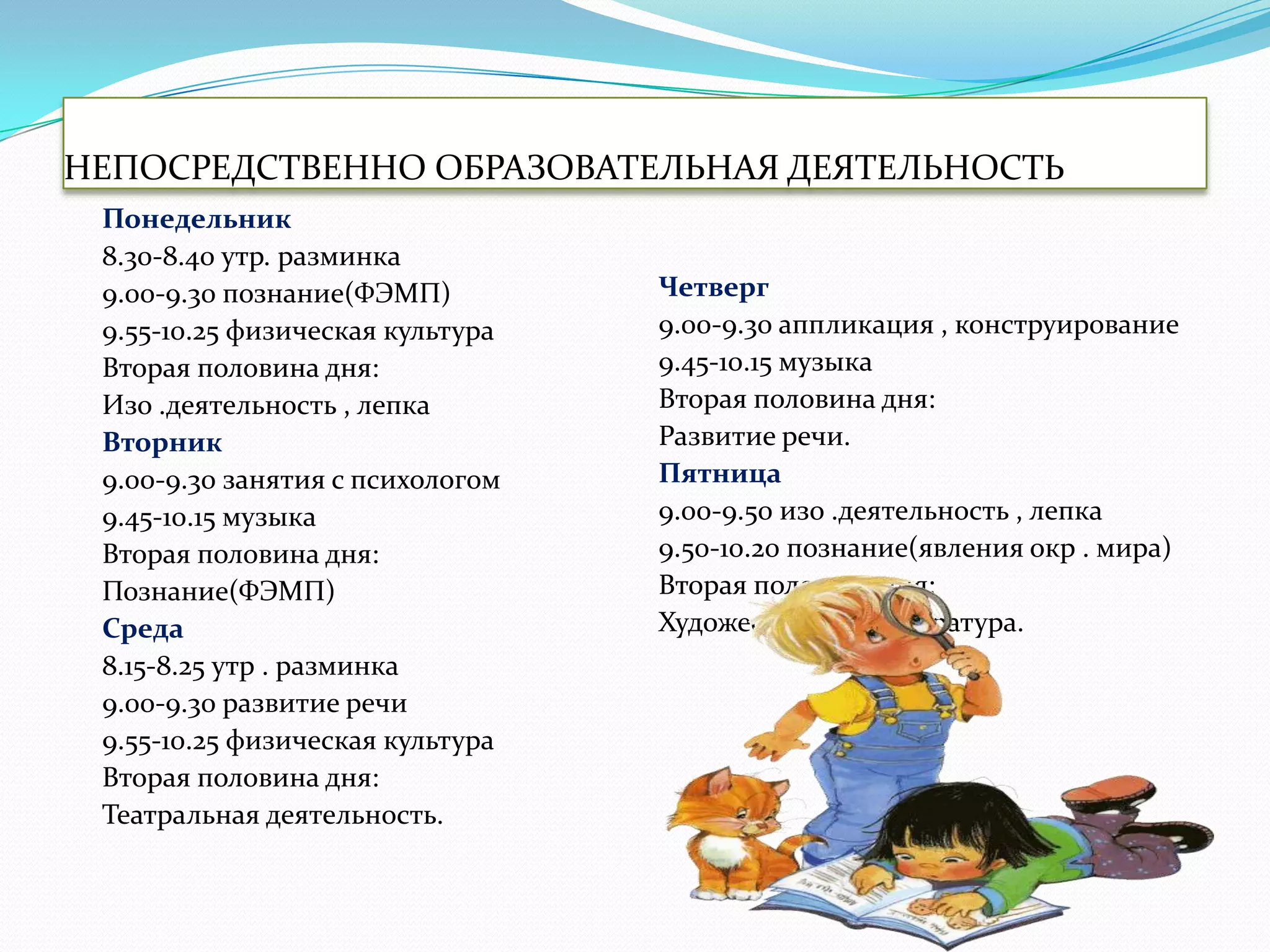 НЕПОСРЕДСТВЕННО ОБРАЗОВАТЕЛЬНАЯ ДЕЯТЕЛЬНОСТЬ
Понедельник
8.30-8.40 утр. разминка
9.00-9.30 познание(ФЭМП)
9.55-10.25 физическая культура
Вторая половина дня:
Изо .деятельность , лепка
Вторник
9.00-9.30 занятия с психологом
9.45-10.15 музыка
Вторая половина дня:
Познание(ФЭМП)
Среда
8.15-8.25 утр . разминка
9.00-9.30 развитие речи
9.55-10.25 физическая культура
Вторая половина дня:
Театральная деятельность.

Четверг
9.00-9.30 аппликация , конструирование
9.45-10.15 музыка
Вторая половина дня:
Развитие речи.
Пятница
9.00-9.50 изо .деятельность , лепка
9.50-10.20 познание(явления окр . мира)
Вторая половина дня:
Художественная литература.

 