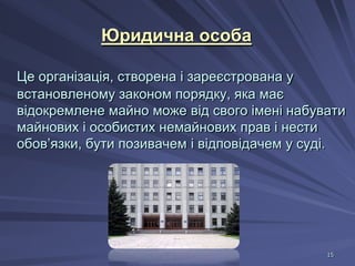Юридична особа
Це організація, створена і зареєстрована у
встановленому законом порядку, яка має
відокремлене майно може від свого імені набувати
майнових і особистих немайнових прав і нести
обов’язки, бути позивачем і відповідачем у суді.

15

 