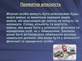 Приватна власність
Фізичні особи можуть бути власниками будьякого майна за винятком окремих видів
майна, які відповідно до закону не можуть їм
належати. Склад, кількість та вартість
майна, яке може бути у власності фізичних та
юридичних осіб, не є обмеженим. Законом
може бути встановлено обмеження розміру
земельної ділянки, яка може бути у власності
фізичної та юридичної особи.

21

 