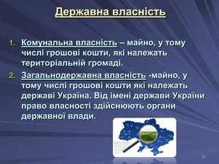 Державна власність
1. Комунальна власність – майно, у тому

числі грошові кошти, які належать
територіальній громаді.
2. Загальнодержавна власність -майно, у
тому числі грошові кошти які належать
державі Україна. Від імені держави України
право власності здійснюють органи
державної влади.

22

 